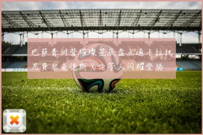 巴萨青训营璀璨星辰盘点通卡拉托尼费尔南德斯戈伦等人闪耀登场