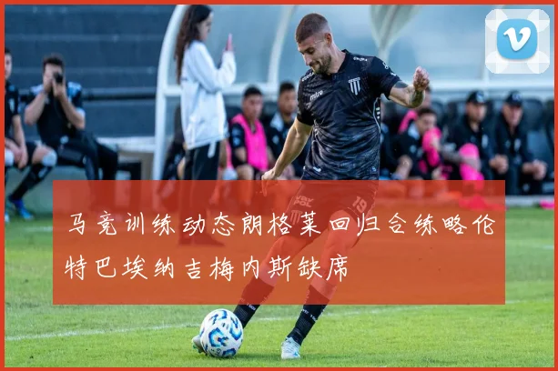 马竞训练动态朗格莱回归合练略伦特巴埃纳吉梅内斯缺席