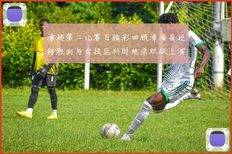 漳超第二比赛日精彩回顾漳浦县逆转胜利与台投区补时绝杀双双上演