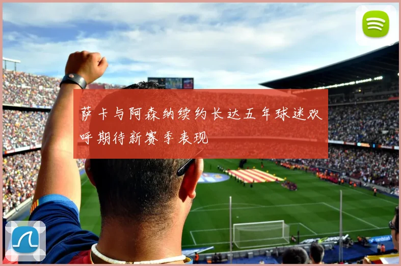 萨卡与阿森纳续约长达五年球迷欢呼期待新赛季表现