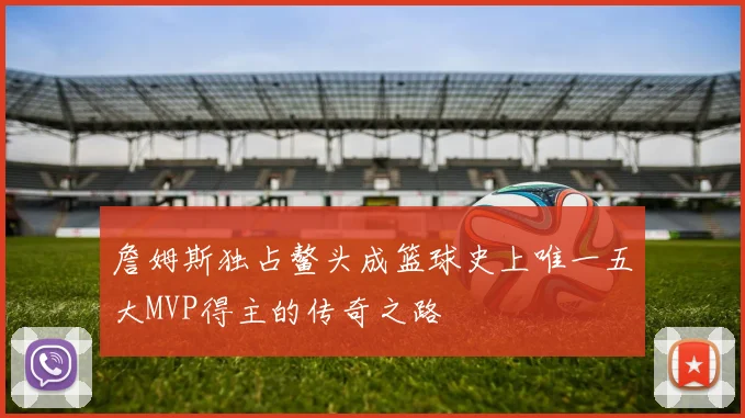 詹姆斯独占鳌头成篮球史上唯一五大MVP得主的传奇之路