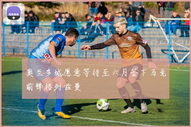 奥兰多城愿意等待至六月签下马竞前锋格列兹曼