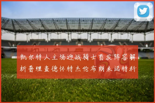 凯尔特人主场迎战骑士首发阵容解析普理查德怀特杰伦布朗米诺特科塔齐聚一堂