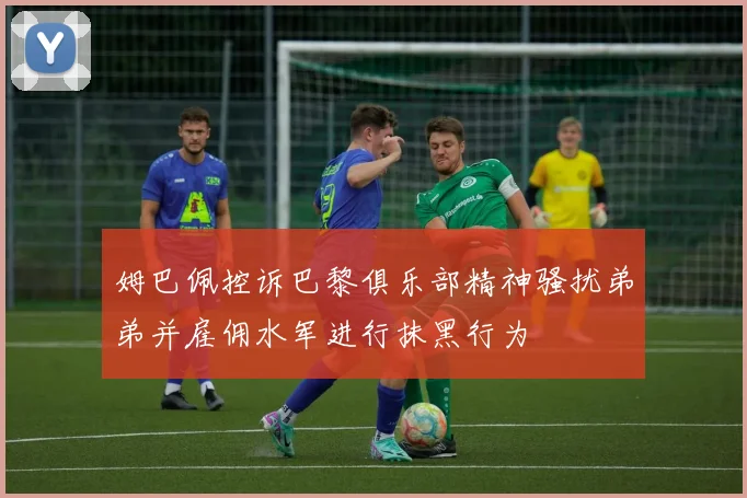 姆巴佩控诉巴黎俱乐部精神骚扰弟弟并雇佣水军进行抹黑行为