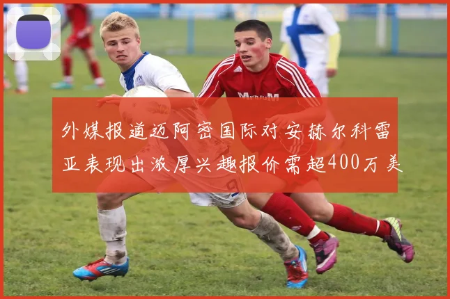 外媒报道迈阿密国际对安赫尔科雷亚表现出浓厚兴趣报价需超400万美元