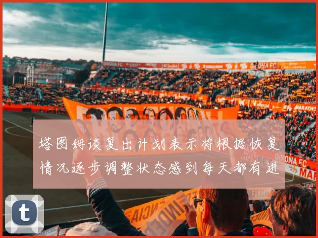 塔图姆谈复出计划表示将根据恢复情况逐步调整状态感到每天都有进步