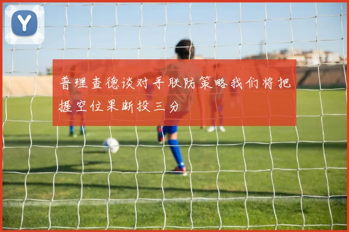 普理查德谈对手联防策略我们将把握空位果断投三分