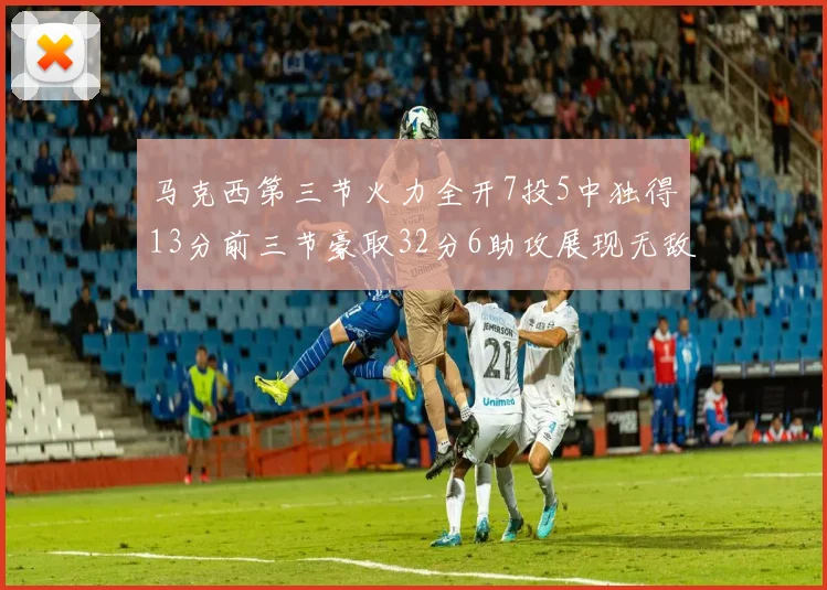 马克西第三节火力全开7投5中独得13分前三节豪取32分6助攻展现无敌续航