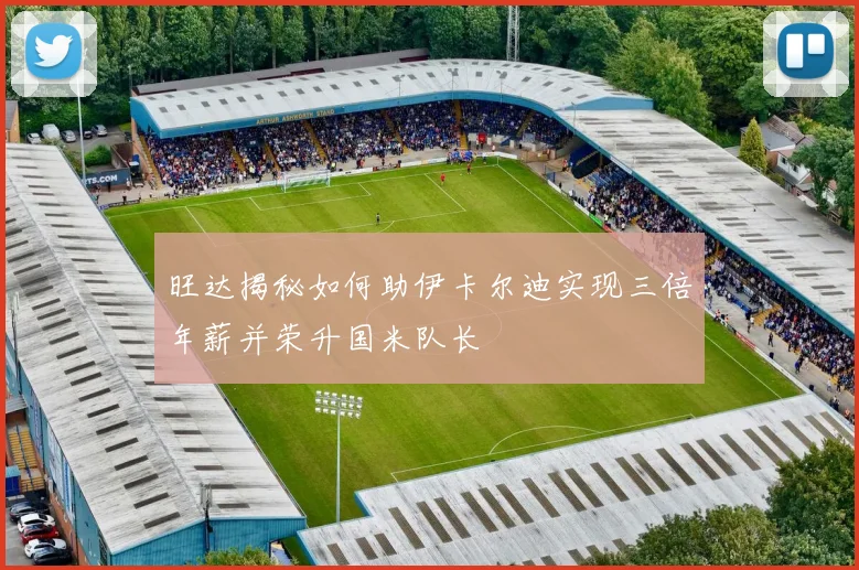 旺达揭秘如何助伊卡尔迪实现三倍年薪并荣升国米队长
