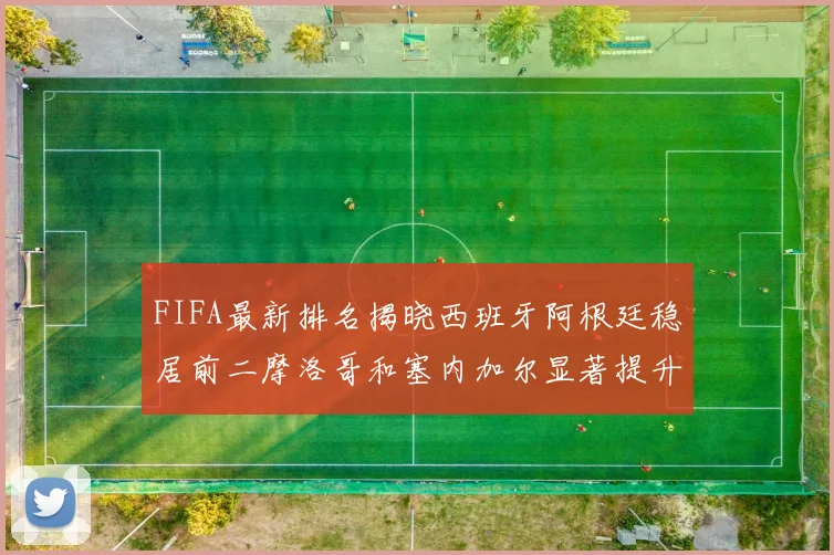 FIFA最新排名揭晓西班牙阿根廷稳居前二摩洛哥和塞内加尔显著提升