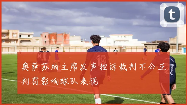 奥萨苏纳主席发声控诉裁判不公正判罚影响球队表现