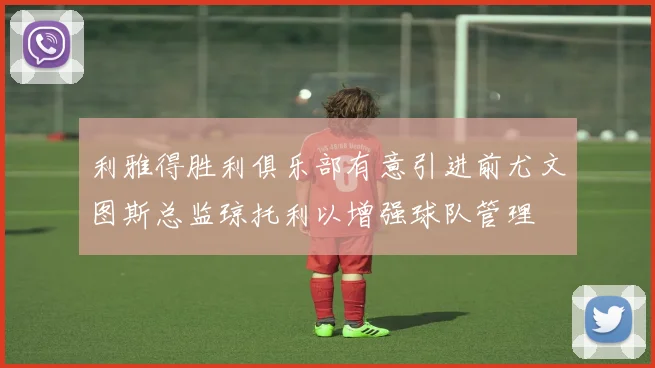 利雅得胜利俱乐部有意引进前尤文图斯总监琼托利以增强球队管理