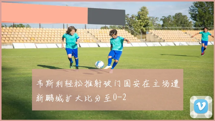 韦斯利轻松推射破门国安在主场遭新鹏城扩大比分至0-2
