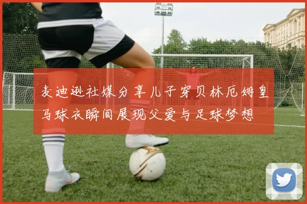 麦迪逊社媒分享儿子穿贝林厄姆皇马球衣瞬间展现父爱与足球梦想