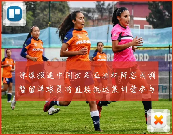津媒报道中国女足亚洲杯阵容或调整留洋球员将直接抵达集训营参与备战