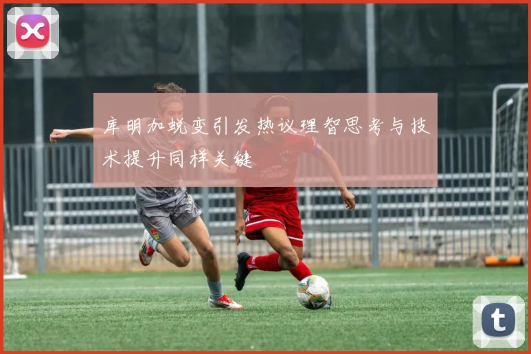 库明加蜕变引发热议理智思考与技术提升同样关键