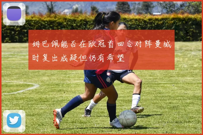 姆巴佩能否在欧冠首回合对阵曼城时复出成疑但仍有希望