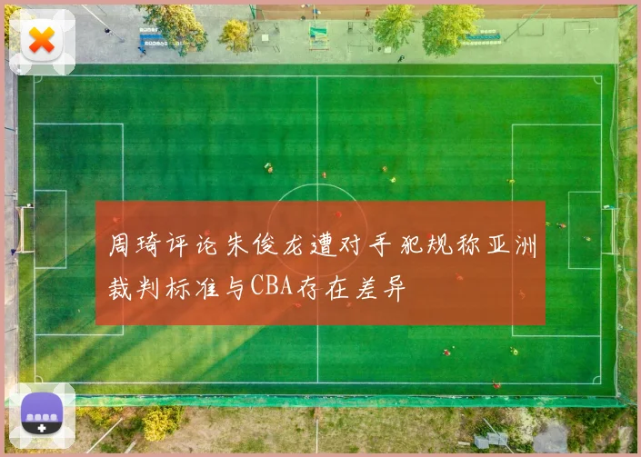 周琦评论朱俊龙遭对手犯规称亚洲裁判标准与CBA存在差异