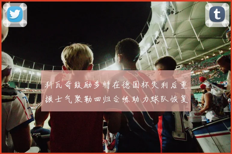 科瓦奇鼓励多特在德国杯失利后重振士气聚勒回归合练助力球队恢复状态
