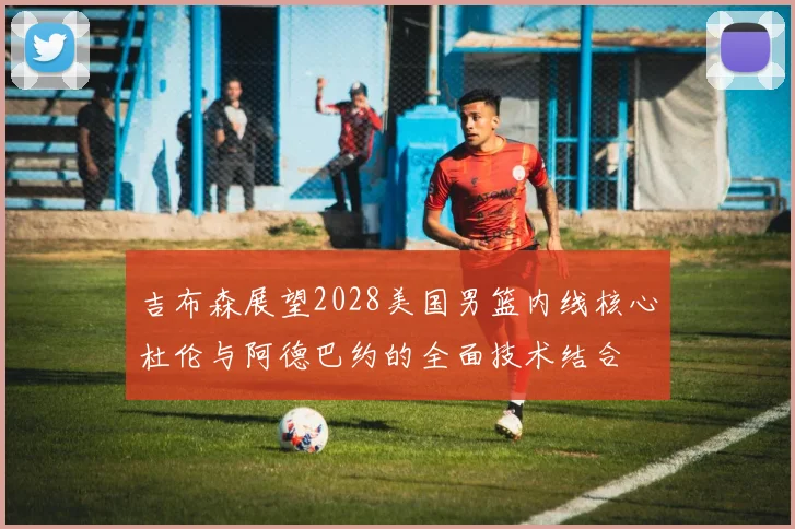 吉布森展望2028美国男篮内线核心杜伦与阿德巴约的全面技术结合