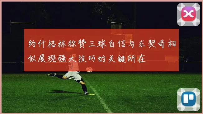 约什格林称赞三球自信与东契奇相似展现强大技巧的关键所在