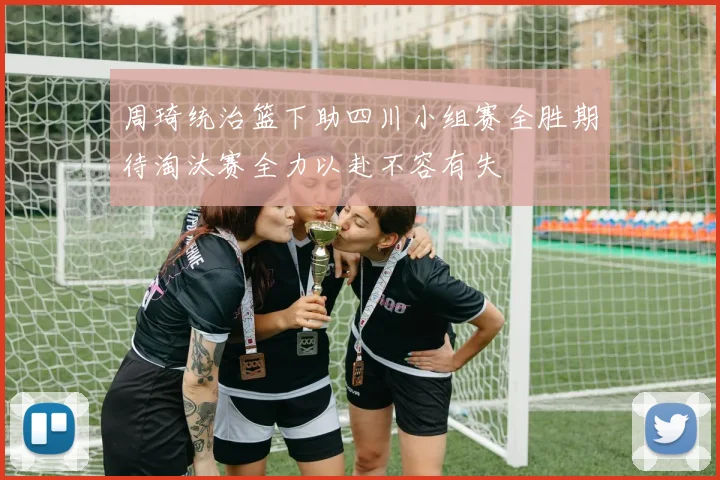 周琦统治篮下助四川小组赛全胜期待淘汰赛全力以赴不容有失